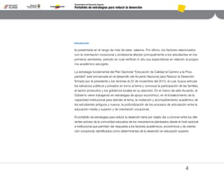 Portafolio de estrategias para reducir la deserción
Viceministerio de Educación Superior
4
la presentada en el rango de más de siete salarios. Por último, los factores relacionados
con la orientación vocacional y profesional afectan principalmente a los estudiantes en los
primeros semestres, periodo en cual verifican in situ sus expectativas en relación al progra-
ma académico escogido.
La estrategia fundamental del Plan Sectorial “Educación de Calidad el Camino a la Pros-
peridad” está enmarcada en el desarrollo del Acuerdo Nacional para Reducir la Deserción
firmado por el presidente y los rectores el 22 de noviembre del 2010, el cual busca articular
los esfuerzos públicos y privados en torno al tema y convocar la participación de las familias,
el sector productivo y los gobiernos locales en su atención. En el marco de este Acuerdo, el
Gobierno viene trabajando en estrategias de apoyo económico, en el fortalecimiento de la
capacidad institucional para atender el tema, la nivelación y acompañamiento académico de
los estudiantes antiguos y nuevos, la profundización de los procesos de articulación entre la
educación media y superior y de orientación vocacional.
El portafolio de estrategias para reducir la deserción tiene por objeto dar a conocer entre los dife-
rentes actores de la comunidad educativa de los mecanismos planteados desde el nivel nacional
e institucional que permitan dar respuesta a los factores académicos, económicos y de orienta-
ción vocacional, identificados como determinantes de la deserción en educación superior.
Introducción
Pt.3Pt.2Pt.1Intro
 