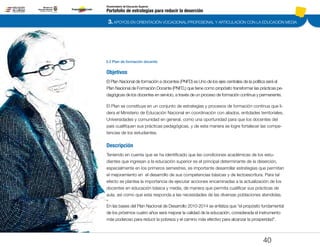 3. APOYOS EN ORIENTACIÓN VOCACIONAL/PROFESIONAL Y ARTICULACIÓN CON LA EDUCACIÓN MEDIA
Portafolio de estrategias para reducir la deserción
Viceministerio de Educación Superior
3.2 Plan de formación docente
40
Objetivos
El Plan Nacional de formación a docentes (PNFD) es Uno de los ejes centrales de la política será el
Plan Nacional de Formación Docente (PNFD,) que tiene como propósito transformar las prácticas pe-
dagógicas de los docentes en servicio, a través de un proceso de formación continua y permanente.
El Plan se constituye en un conjunto de estrategias y procesos de formación continua que li-
dera el Ministerio de Educación Nacional en coordinación con aliados, entidades territoriales,
Universidades y comunidad en general, como una oportunidad para que los docentes del
país cualifiquen sus prácticas pedagógicas, y de esta manera se logre fortalecer las compe-
tencias de los estudiantes.
Descripción
Teniendo en cuenta que se ha identificado que las condiciones académicas de los estu-
diantes que ingresan a la educación superior es el principal determinante de la deserción,
especialmente en los primeros semestres, es importante desarrollar estrategias que permitan
el mejoramiento en el desarrollo de sus competencias básicas y de lectoescritura. Para tal
efecto se plantea la importancia de ejecutar acciones encaminadas a la actualización de los
docentes en educación básica y media, de manera que permita cualificar sus prácticas de
aula, así como que esta responda a las necesidades de las diversas poblaciones atendidas.
En las bases del Plan Nacional de Desarrollo 2010-2014 se enfatiza que “el propósito fundamental
de los próximos cuatro años será mejorar la calidad de la educación, considerada el instrumento
más poderoso para reducir la pobreza y el camino más efectivo para alcanzar la prosperidad”.
Pt.3Pt.2Pt.1Intro
 