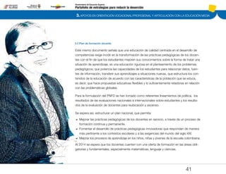 3. APOYOS EN ORIENTACIÓN VOCACIONAL/PROFESIONAL Y ARTICULACIÓN CON LA EDUCACIÓN MEDIA
Portafolio de estrategias para reducir la deserción
Viceministerio de Educación Superior
3.2 Plan de formación docente
41
Este mismo documento señala que una educación de calidad centrada en el desarrollo de
competencias exige incidir en la transformación de las prácticas pedagógicas de los docen-
tes con el fin de que los estudiantes mejoren sus conocimientos sobre la forma de tratar una
situación de aprendizaje; es una educación rigurosa en el planteamiento de los problemas
pedagógicos; que potencia las capacidades de los estudiantes para relacionar datos, fuen-
tes de información, transferir sus aprendizajes a situaciones nuevas, que estructura los con-
tenidos de la educación de acuerdo con las características de la población que se educa,
es decir, que hace propuestas educativas flexibles y lo suficientemente retadoras en relación
con las problemáticas globales.
Para la formulación del PNFD se han tomado como referentes lineamientos de política, los
resultados de las evaluaciones nacionales e internacionales sobre estudiantes y los resulta-
dos de la evaluación de docentes para reubicación y ascenso.
Se espera así, estructurar un plan nacional, que permita:
DD Mejorar las prácticas pedagógicas de los docentes en servicio, a través de un proceso de
formación continua y permanente.
DD Fomentar el desarrollo de prácticas pedagógicas innovadoras que respondan de manera
más pertinente a los contextos escolares y a las exigencias del mundo del siglo XXI.
DD 	Mejorar los procesos de aprendizaje en los niños, niñas y jóvenes de la escuela colombiana.
Al 2014 se espera que los docentes cuenten con una oferta de formación en las áreas obli-
gatorias y fundamentales; especialmente matemáticas, lenguaje y ciencias.
Pt.3Pt.2Pt.1Intro
 
