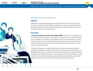 3. APOYOS EN ORIENTACIÓN VOCACIONAL/PROFESIONAL Y ARTICULACIÓN CON LA EDUCACIÓN MEDIA
Portafolio de estrategias para reducir la deserción
Viceministerio de Educación Superior
3.3 Articulación entre todos los niveles educativos
43
Objetivos
El Ministerio de Educación Nacional promueve la articulación de la educación media con
la superior y la educación para el trabajo y el desarrollo humano como una estrategia que
favorece el acceso y permanencia de los estudiantes en el sistema educativo, y promueve
procesos de formación a lo largo de la vida.
Descripción
El Fondo de Fomento a la Educación Media (FEM), constituido por el Ministerio de
Educación Nacional en alianza con el Icetex, es un instrumento que, mediante la asigna-
ción de subsidios a la matrícula, busca facilitar el acceso y la permanencia de los estu-
diantes que se encuentran cursando simultáneamente el nivel de educación media en
instituciones del sistema educativo oficial y programas técnico profesionales en institu-
ciones de educación superior.
A través de la articulación, se logra el desarrollo continuo de las competencias básicas,
ciudadanas y específicas necesarias para mejorar las condiciones de emprendimiento y em-
pleabilidad de los jóvenes, se facilita la conexión de la educación con el mundo del trabajo, y
se garantiza a los estudiantes el acceso a una educación con calidad y pertinente, que con-
tribuye a cerrar brechas de inequidad, y genera oportunidades de progreso y prosperidad
para ellos y para el país, para favorecer la continuidad en el sistema educativo.
Pt.3Pt.2Pt.1Intro
 