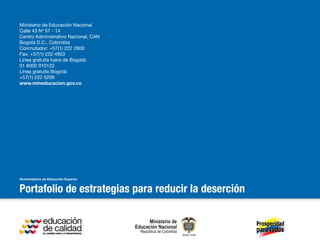 Portafolio de estrategias para reducir la deserción
Ministerio de Educación Nacional
Calle 43 No
57 - 14
Centro Administrativo Nacional, CAN
Bogotá D.C., Colombia
Conmutador: +57(1) 222 2800
Fax: +57(1) 222 4953
Línea gratuita fuera de Bogotá:
01 8000 910122
Línea gratuita Bogotá:
+57(1) 222 0206
www.mineducacion.gov.co
 