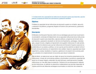 Portafolio de estrategias para reducir la deserción
Viceministerio de Educación Superior
1.1 Fortalecimiento de la capacidad de las instituciones de educación superior para desarrollar y ejecutar
políticas y programas de fomento de la permanencia y graduación estudiantil
1. APOYOS ACADÉMICOS Y CAPACIDAD INSTITUCIONAL
7
Objetivos
Fortalecer la capacidad de las instituciones de educación superior en el diseño, ejecución
y evaluación de políticas y programas dirigidos al fomento de la permanencia y graduación
estudiantiles.
Descripción
El Ministerio de Educación Nacional, dentro de sus estrategias para promover la permanen-
cia estudiantil, contempla el fortalecimiento de la capacidad institucional de las instituciones
de educación superior para desarrollar y ejecutar políticas y programas de fomento de la
permanencia y graduación estudiantil, en términos de lineamientos, estrategias, metodolo-
gías y equipo humano, dirigidos al mejoramiento de la gestión institucional. En este sentido,
se encaminan los esfuerzos para que las Instituciones de Educación Superior posicionen la
problemática en sus planes y políticas, a la vez que les permita estrechar la relación entre el
fomento de la permanencia y el mejoramiento de la calidad, mejorar la capacidad para hacer
seguimiento y evaluar resultados e impactos y gestionar la vinculación de los actores públi-
cos y privados en la implementación de acciones para reducir la deserción.
Para tal efecto, se seleccionan para ser objeto de apoyo los proyectos presentados por las
instituciones, a través de convocatorias públicas, encaminadas a aumentar la capacidad del
sector en el manejo integral y sistemático de este fenómeno, particularmente en aquellas
instituciones con más altas tasas de deserción. Partiendo de una autoevaluación realizada
por las instituciones, se definirán los elementos multiplicadores que permitan desarrollar de
manera autónoma las diferentes estrategias encaminadas a la reducción de la deserción.
Pt.3Pt.2Pt.1Intro
 