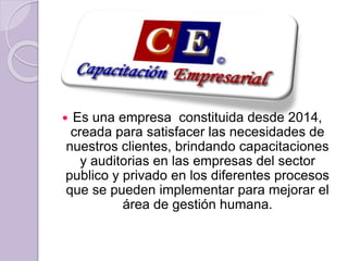  Es una empresa constituida desde 2014,
creada para satisfacer las necesidades de
nuestros clientes, brindando capacitaciones
y auditorias en las empresas del sector
publico y privado en los diferentes procesos
que se pueden implementar para mejorar el
área de gestión humana.
 
