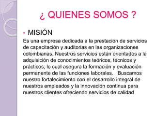 ¿ QUIENES SOMOS ?
• MISIÓN
Es una empresa dedicada a la prestación de servicios
de capacitación y auditorias en las organizaciones
colombianas. Nuestros servicios están orientados a la
adquisición de conocimientos teóricos, técnicos y
prácticos; lo cual asegura la formación y evaluación
permanente de las funciones laborales. Buscamos
nuestro fortalecimiento con el desarrollo integral de
nuestros empleados y la innovación continua para
nuestros clientes ofreciendo servicios de calidad
 