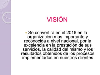 VISIÓN
 Se convertirá en el 2016 en la
organización mas importante y
reconocida a nivel nacional, por la
excelencia en la prestación de sus
servicios, la calidad del mismo y los
resultados obtenidos de los procesos
implementados en nuestros clientes
 
