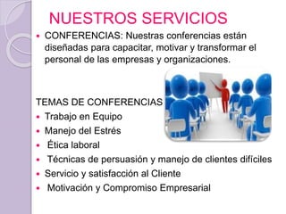 NUESTROS SERVICIOS
 CONFERENCIAS: Nuestras conferencias están
diseñadas para capacitar, motivar y transformar el
personal de las empresas y organizaciones.
TEMAS DE CONFERENCIAS
 Trabajo en Equipo
 Manejo del Estrés
 Ética laboral
 Técnicas de persuasión y manejo de clientes difíciles
 Servicio y satisfacción al Cliente
 Motivación y Compromiso Empresarial
 