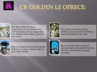 RECREACIÓN: Piscina a 
disposición de los clientes, en la 
sede principal, para su seguridad 
hay también salvavidas, y piscinas 
para niños 
Hay atracciones para toda la 
familia, para que pueda disfrutar y 
tener adrenalina en su viaje. 
Kioscos: usted puede decidir donde 
disfrutar su cena, si quiere algo un 
poco más natural. 
Buceo: puedes tener esta gran 
oportunidad, adquiriendo nuestros 
servicios, disfruta de una gran 
aventura. 
 