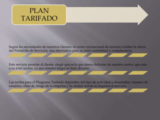 PLAN 
TARIFADO 
Según las necesidades de nuestros clientes, el centro recreacional de turismo Golden le ofrece 
del Portafolio de Servicios, una alternativa para su total comodidad y complacencia. 
Este servicio permite al cliente elegir que es lo que desea disfrutar de nuestro centro, que esta 
a su total acceso, ya que nuestro target es muy diverso. 
Las tarifas para el Programa Tarifado dependen del tipo de actividad a desarrollar, número de 
usuarios, clase de riesgo de la empresa y la ciudad donde se requiera el servicio. 
 