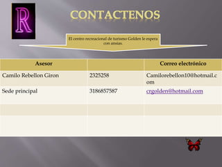 El centro recreacional de turismo Golden le espera 
con ansias. 
Asesor Correo electrónico 
Camilo Rebellon Giron 2325258 Camilorebellon10@hotmail.c 
om 
Sede principal 3186857587 crgolden@hotmail.com 
