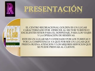 EL CENTRO RECREACIONAL GOLDEN ES UN LUGAR 
CARACTERIZADO POR OFRECER AL SECTOR TURISTICO 
EXCELENTES SITIOS PARA EL HOSPEDAJE, PARA LOS VIAJES 
Y LA OPERACIÓN DE RESERVAS. 
ESTE ES UN LUGAR MUY CODICIADO POR LOS TURISTAS Y 
POR LA COMPETENCIA YA QUE POR SER UN LUGAR QUE 
PRESTA BUENA ATENCION Y LOS MEJORES SERVICIOS QUE 
SE PUEDE PRESTAR AL CLIENTE. 
 
