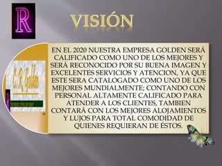 EN EL 2020 NUESTRA EMPRESA GOLDEN SERÁ 
CALIFICADO COMO UNO DE LOS MEJORES Y 
SERÁ RECONOCIDO POR SU BUENA IMAGEN Y 
EXCELENTES SERVICIOS Y ATENCION, YA QUE 
ESTE SERA CATALOGADO COMO UNO DE LOS 
MEJORES MUNDIALMENTE; CONTANDO CON 
PERSONAL ALTAMENTE CALIFICADO PARA 
ATENDER A LOS CLIENTES, TAMBIEN 
CONTARÁ CON LOS MEJORES ALOJAMIENTOS 
Y LUJOS PARA TOTAL COMODIDAD DE 
QUIENES REQUIERAN DE ÉSTOS. 
 