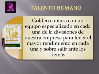 Golden contara con un 
equipo especializado en cada 
una de la divisiones de 
nuestra empresa para tener el 
mayor rendimiento en cada 
una y sobre salir ante los 
demás 
 