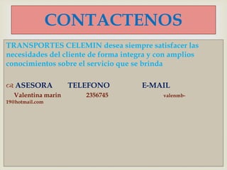 TRANSPORTES CELEMIN desea siempre satisfacer las
necesidades del cliente de forma integra y con amplios
conocimientos sobre el servicio que se brinda
 ASESORA TELEFONO E-MAIL
Valentina marin 2356745 valenmb-
19@hotmail.com
CONTACTENOS
 