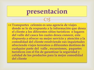 
 Transportes celemín es una agencia de viajes
donde se le da respuesta a la información que desea
el cliente a los diferentes sitios turísticos o lugares
del valle del cauca los cuales desea conocer, esta
dispuesta a ofrecer su mejor servicio y atención a la
comodidad del cliente resolviendo sus inquietudes
ofreciendo viajes terrestres a diferentes destinos de
cualquier parte del valle , excursiones, paquetes
turísticos con el fin de garantizar la seguridad y
calidad de los productos para la mejor comodidad
del cliente
presentacion
 