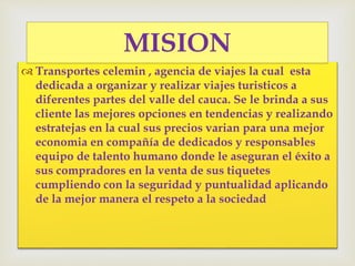  Transportes celemin , agencia de viajes la cual esta
dedicada a organizar y realizar viajes turisticos a
diferentes partes del valle del cauca. Se le brinda a sus
cliente las mejores opciones en tendencias y realizando
estratejas en la cual sus precios varian para una mejor
economia en compañía de dedicados y responsables
equipo de talento humano donde le aseguran el éxito a
sus compradores en la venta de sus tiquetes
cumpliendo con la seguridad y puntualidad aplicando
de la mejor manera el respeto a la sociedad
MISION
 
