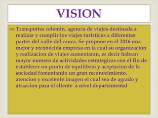  Transportes celemin, agencia de viajes destinada a
realizar y cumplir los viajes turisticos a diferentes
partes del valle del cauca. Se propone en el 2016 una
mejor y reconocida empresa en la cual su organización
y realizacion de viajes aumentaran, es decir habran
mayor numero de actividades estrategicas con el fin de
establecer un punto de equilibrio y aceptacion de la
sociedad fomentando un gran reconocimiento,
atencion y excelente imagen el cual sea de agrado y
atraccion para el cliente a nivel departamental
VISION
 