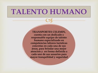 
TRANSPORTES CELEMIN,
cuenta con un dedicado y
responsable equipo de talento
humano especializado en
competencias labores turísticas
concretas en cada una de sus
áreas, para brindar una mejor
atencion y en forma definida a
cada uno de sus usuarios para
mayor tranquilidad y seguridad
TALENTO HUMANO
 