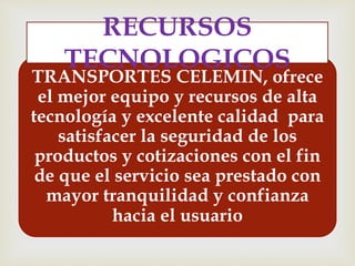 TRANSPORTES CELEMIN, ofrece
el mejor equipo y recursos de alta
tecnología y excelente calidad para
satisfacer la seguridad de los
productos y cotizaciones con el fin
de que el servicio sea prestado con
mayor tranquilidad y confianza
hacia el usuario
RECURSOS
TECNOLOGICOS
 