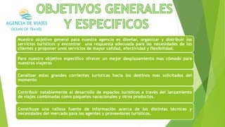 Nuestro objetivo general para nuestra agencia es diseñar, organizar y distribuir los
servicios turísticos y encontrar una respuesta adecuada para las necesidades de los
clientes y proponer unos servicios de mayor calidad, efectividad y flexibilidad.
Para nuestro objetivo especifico ofrecer un mejor desplazamiento mas cómodo para
nuestros viajeros.
Canalizar estas grandes corrientes turísticas hacia los destinos mas solicitados del
momento.
Contribuir notablemente al desarrollo de espacios turísticos a través del lanzamiento
de viajes combinadas como paquetes vacacionales y otros productos.
Constituye una valiosa fuente de información acerca de los distintas técnicas y
necesidades del mercado para los agentes y proveedores turísticos.
 