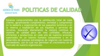 Estamos comprometidos con la satisfacción total de cada
cliente, garantizando cumplimiento, seriedad y compromiso
en la asesoría y organización de sus paquetes turísticos y en
la reserva y expedición de sus tiquetes y servicios de
terceros, buscando diariamente la mejora continua al
sistema de calidad para ser mas confiable, eficaces,
eficientes y productivos en cada uno de nuestros procesos
soportados en un talento humano competente y en el
desarrollo de alianzas estratégicas de negocios con nuestros
proveedores, con lo cual nos permitan el crecimiento en el
mercado de nuestra organización.
 