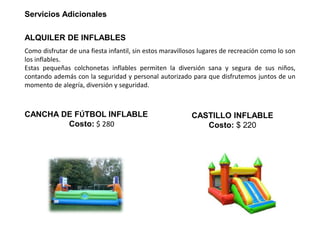 Servicios Adicionales
ALQUILER DE INFLABLES
Como disfrutar de una fiesta infantil, sin estos maravillosos lugares de recreación como lo son
los inflables.
Estas pequeñas colchonetas inflables permiten la diversión sana y segura de sus niños,
contando además con la seguridad y personal autorizado para que disfrutemos juntos de un
momento de alegría, diversión y seguridad.
CANCHA DE FÚTBOL INFLABLE
Costo: $ 280
CASTILLO INFLABLE
Costo: $ 220
 