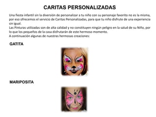 CARITAS PERSONALIZADAS
Una fiesta infantil sin la diversión de personalizar a tu niño con su personaje favorito no es la misma,
por eso ofrecemos el servicio de Caritas Personalizadas, para que tu niño disfrute de una experiencia
sin igual.
Las Pinturas utilizadas son de alta calidad y no constituyen ningún peligro en la salud de su Niño, por
lo que los pequeños de la casa disfrutarán de este hermoso momento.
A continuación algunas de nuestras hermosas creaciones:
GATITA
MARIPOSITA
 