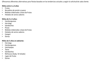 Ofrecemos diferentes alternativas para fiestas basados en las tendencias actuales y según la solicitud de cada cliente.
Niños entre 1 y 3 años
• Frutas
• Bocaditos de jamón y queso
• Bebidas elaboradas a base de frutas
• Helados de varios sabores
Niños de 3 a 5 años:
• Hamburguesas
• Hot dogs
• Sándwiches
• Pizzas
• Bebidas elaboradas a base de frutas
• Helados de varios sabores
• Canguil
• Donas
Niños de 5 años en adelante:
• Hot dogs
• Hamburguesas
• Salchipapas
• Tacos
• Sándwiches
• Refrescos (Soda, Te helado)
• Jugos de frutas
• Donas
 