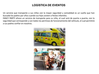 LOGÍSTICA DE EVENTOS
Un servicio que transporte a sus niños con la mayor seguridad y comodidad es un sueño que han
buscado los padres por años cuando sus hijos asisten a fiestas infantiles.
FANCY PARTY ofrece un servicio de transporte para su niño, el cual será de puerta a puerta, con la
seguridad que corresponde y con todos los permisos de funcionamiento del vehículo, el cual permitirá
a sus padres confiar en nosotros.
 