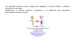 Con seguridad nuestros servicios agregan valor agregado a nuestros clientes, y satisfacen
totalmente su necesidad.
Agradecemos la atención prestada y quedamos a su disposición para presentarle
personalmente nuestros servicios.
Un mundo de diversión e imaginación para ti.
TEL: (593) 123142
CEL: 0998-123-1234
fancyparty@fancyparty.com.ec
http://fancyparty.com.ec/
Quito-Ecuador
 
