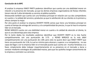 Conclusión de la MPC
Al analizar la empresa FANCY PARTY podemos identificar que cuenta con una debilidad menor en
relación a la presencia de mercado, ya que las demás empresas organizadoras de fiestas infantiles
tienen más de 5 años brindando su servicio al público quiteño.
Destacando también que cuenta con una fortaleza principal en relación con sus dos competidores
en cuanto a la calidad del servicio y productos ya que la satisfacción de sus clientes es lo primero y
ofrece siempre lo mejor.
Por otra parte al analizar la empresa DIVERTY FIESTA vemos que tiene una fortaleza principal en
cuanto al tiempo de entrega del servicio y a la competitividad de precios, lo que le hace la empresa
líder en el mercado.
REINO MÁGICO cuenta con una debilidad menor en cuanto a la calidad de atención al cliente, lo
que es una desventaja para esta empresa.
Por lo tanto dados los resultados podemos identificar que DIVERTY PARTY es la más fuerte
competitivamente con una puntuación de 3.75 y REINO MÁGICO es la más débil
competitivamente con una puntuación de 2.89; pero esto no quiere decir que FANCY PARTY que
tiene una puntuación de 3.36, la cual es mínima para alcanzar y superar a su competencia, no sea
capaz de llegar a ser la empresa líder en el mercado puesto que cuenta con muchas fortalezas a su
favor, simplemente debe trabajar mayoritariamente en su presencia en el mercado y darse a
conocer mediante estrategias de publicidad masiva, para que los quiteños tengan conocimiento de
la empresa y contraten sus servicios.
 
