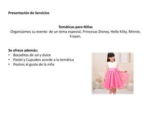 Presentación de Servicios
Temáticas para Niñas
Organizamos su evento de un tema especial, Princesas Disney, Hello Kitty, Minnie,
Frozen.
Se ofrece además:
• Bocaditos de sal y dulce
• Pastel y Cupcakes acorde a la temática
• Postres al gusto de la niña
 