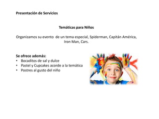 Presentación de Servicios
Temáticas para Niños
Organizamos su evento de un tema especial, Spiderman, Capitán América,
Iron Man, Cars.
Se ofrece además:
• Bocaditos de sal y dulce
• Pastel y Cupcakes acorde a la temática
• Postres al gusto del niño
 