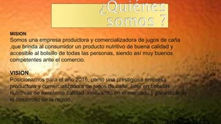 MISION
Somos una empresa productora y comercializadora de jugos de caña
,que brinda al consumidor un producto nutritivo de buena calidad y
accesible al bolsillo de todas las personas, siendo así muy buenos
competentes ante el comercio.
VISION
Posicionarnos para el año 2016, como una prestigiosa empresa
productora y comercializadora de jugos de caña, líder en bebidas
nutritivas de excelente calidad ,innovando en el mercado y garantizando
el desarrollo de la región.
 