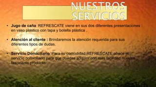 • Jugo de caña REFRESCATE viene en sus dos diferentes presentaciones :
en vaso plástico con tapa y botella plástica .
• Atención al cliente : Brindaremos la atención requerida para sus
diferentes tipos de dudas.
• Servicio Domiciliario :Para su comodidad REFRESCATE ofrece el
servicio domiciliario para que puedas adquirir con mas facilidad nuestro
fascinante producto.
 