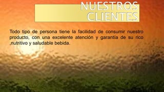 Todo tipo de persona tiene la facilidad de consumir nuestro
producto, con una excelente atención y garantía de su rico
,nutritivo y saludable bebida.
 