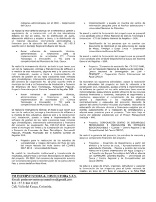 PM INTERVENTORA & CONSULTORA S.A.S.
Email: pminterventorayconsultora@gmail.com
Tel. +57 3116411822
Cali, Valle del Cauca, Colombia.
indígenas administradas por el CRIC – Gobernación
del Cauca
Se realizó la interventoría técnica: en lo referente al control y
seguimiento de la construcción civil de dos laboratorios
dotados de red de datos, red de distribución de audio,
adecuación eléctrica y acoples a tierra, y la distribución de
un material educativo; interventoría administrativa y
financiera para la ejecución del contrato No. 1121-2013
suscrito con el Consejo Regional Indígena del Cauca.
• Aunar esfuerzos de cooperación técnicos,
administrativos y financieros para la
implementación de actividades CTI (Ciencia
Tecnología e Innovación) y TIC para la
competitividad del Municipio de Inzá, Cauca.
Se realizó la interventoría técnica: en todo lo que tienen que
ver con la realización, entrega y transferencia de software a
la medida de tipo educativo, páginas web y la construcción
civil, instalación, puesta a tierra e implementación de
software de gestión de las radio estaciones base remotas
agro climatológicas; interventoría administrativa y financiera
del convenio de cooperación No. 11-2013 suscrito entre el
municipio de Inzá y la Corporación de Incubación y Fomento
de Empresas de Base Tecnológica, Parquesoft Popayán.
Proyecto financiado por el Sistema General de Regalías SGR.
• Aunar esfuerzos de cooperación técnicos,
administrativos y financieros para la
implementación de actividades CTI (Ciencia
Tecnología e Innovación) y TIC para la
competitividad del Municipio de Timbío, Cauca.
Se realizó la interventoría técnica: en todo lo que tienen que
ver con la realización, entrega y transferencia de software a
la medida de tipo educativo, páginas web y la construcción
civil, instalación, puesta a tierra e implementación de
software de gestión de las radio estaciones base remotas
agro climatológicas; interventoría administrativa y financiera
del convenio de cooperación No. C19-017-2013 suscrito
entre el municipio de Timbío y la Corporación de Incubación
y Fomento de Empresas de Base Tecnológica, Parquesoft
Popayán. Proyecto financiado por el Sistema General de
Regalías SGR.
• Proyecto para la realización de los estudios de
vulnerabilidad y riesgos derivados del flujo de lodo
del volcán Nevado del Huila dentro del CONPES
3667-2010 – Universidad del Cauca
Se realizó la coordinación institucional y transferencia de
resultados, plataformas y servicios tecnológicos en desarrollo
del proyecto ID-3900. Del convenio de cooperación suscrito
con la Corporación para la reconstrucción de la cuenca del rio
Paez y zonas aledañas-Nasa Kiwe.
• Implementación y puesta en marcha del centro de
información pesquera para el Pacifico Vallecaucano -
Universidad Nacional de Colombia.
Se asesó y realizó la formulación del proyecto que se presentó
y fue aprobado ante el OCAD Nacional de Ciencia Tecnología e
Innovación - CTI del Sistema General de Regalías – SGR.
• Identificación de las personas que no cuentan con
documento de identidad en las poblaciones de: López
de Micay, Timbiqui y Guapi Cauca – Corporación
Universitaria Autónoma del Cauca.
Se asesó y realizó la formulación del proyecto que se presentó
y fue aprobado ante el OCAD Departamental Cauca del Sistema
General de Regalías – SGR.
• Proyecto: “Convenio de asociación No. CN 2013 0441,
con la Federación Nacional de Cafeteros de Colombia –
Centro Nacional de Investigación del Café -
CENICAFÉ” – Corporación Centro Internacional del
Agua CIAGUA
Se realizaron las siguientes actividades: asesor la realización
de las actividades del proyecto en todo lo referente a la
construcción civil, instalación, puesta a tierra e implementación
de software de gestión de las radio estaciones base remotas
meteorológicas; asegurando la gestión eficiente de los recursos
técnicos financieros y humanos; realizando el seguimiento y
monitoreo, asegurando el cumplimiento de los objetivos
general y específicos y los resultados definidos
contractualmente y esperados del proyecto; liderando la
gestión del talento humano vinculado al proyecto; realizando la
elaboración de informes técnicos y financieros exigidos por el
cliente; asesoramiento en la realización de contrataciones y
adquisiciones previstas para el proyecto. Todo esto bajo el
marco del estándar establecido por el Project Management
Institute – PMI.
• Proyecto: CORPORACIÓN CENTRO DE DESARROLLO
TECNOLÓGICO E INNOVACIÓN EN EMPAQUES
BIODEGRADABLES – CCDtieb – Centro Regional y de
Competitividad del Cauca CREPIC.
Se realizó la gerencia del proyecto, los estudios de mercado y
apoyo al componente financiero del proyecto
• Proyectos: - Desarrollo de Biopolímeros a partir del
almidón y la harina de yuca, - Aprovechamiento del
subproducto Piscícola, - Manejo y gestión del recurso
hídrico en el Centro Internacional del Agua CIAgua y -
La Creación del Parque Tecnológico del Café en alianza
con SUPRACAFÉ Colombia-España. – Universidad del
Cauca / Centro Regional y de Competitividad del
Cauca CREPIC
Se estuvo a cargo de dirigir, organizar, estructurar y asesorar
la formulación de los proyectos para el fondo nacional de
regalías en área de CTI bajo el esquema y la ficha MGA
 