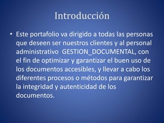 Introducción
• Este portafolio va dirigido a todas las personas
que deseen ser nuestros clientes y al personal
administrativo GESTION_DOCUMENTAL, con
el fin de optimizar y garantizar el buen uso de
los documentos accesibles, y llevar a cabo los
diferentes procesos o métodos para garantizar
la integridad y autenticidad de los
documentos.
 