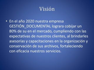 Visión
• En el año 2020 nuestra empresa
GESTIÓN_DOCUMENTAL lograra cobijar un
80% de su en el mercado, cumpliendo con las
expectativas de nuestros clientes, al brindarles
asesorías y capacitaciones en la organización y
conservación de sus archivos, fortaleciendo
con eficacia nuestros servicios.
 