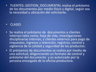 • FUENTES: GESTION_DOCUMENTAL realiza el préstamo
de los documentos por medio físico y digital, según sea
la necesidad y ubicación del solicitante.
• CLASES
• Se realiza el préstamo de documentos a clientes
internos tales como, hoja de vida, investigaciones
disciplinarias internas; y clientes externos para pago de
impuestos, ingresos y retención, registros, control y
vigilancia de la calidad y seguridad de los productos.
• El préstamos de documentos se realiza por medio de
una solicitud, diligenciando un formato de control y
préstamo del documento y es autorizado por la
persona encargada de la oficina productora.
 