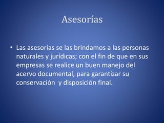 Asesorías
• Las asesorías se las brindamos a las personas
naturales y jurídicas; con el fin de que en sus
empresas se realice un buen manejo del
acervo documental, para garantizar su
conservación y disposición final.
 