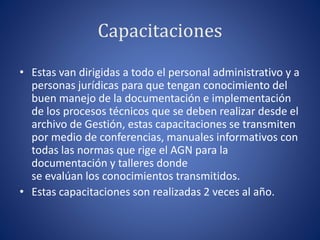 Capacitaciones
• Estas van dirigidas a todo el personal administrativo y a
personas jurídicas para que tengan conocimiento del
buen manejo de la documentación e implementación
de los procesos técnicos que se deben realizar desde el
archivo de Gestión, estas capacitaciones se transmiten
por medio de conferencias, manuales informativos con
todas las normas que rige el AGN para la
documentación y talleres donde
se evalúan los conocimientos transmitidos.
• Estas capacitaciones son realizadas 2 veces al año.
 