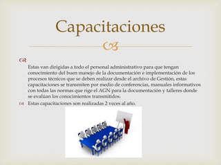 

Estas van dirigidas a todo el personal administrativo para que tengan
conocimiento del buen manejo de la documentación e implementación de los
procesos técnicos que se deben realizar desde el archivo de Gestión, estas
capacitaciones se transmiten por medio de conferencias, manuales informativos
con todas las normas que rige el AGN para la documentación y talleres donde
se evalúan los conocimientos transmitidos.
 Estas capacitaciones son realizadas 2 veces al año.
Capacitaciones
 