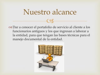 
 Dar a conocer el portafolio de servicio al cliente a los
funcionarios antiguos y los que ingresan a laborar a
la entidad, para que tengan las bases técnicas para el
manejo documental de la entidad.
Nuestro alcance
 