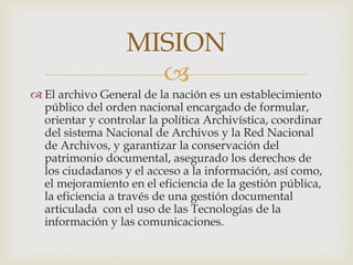 
 El archivo General de la nación es un establecimiento
público del orden nacional encargado de formular,
orientar y controlar la política Archivística, coordinar
del sistema Nacional de Archivos y la Red Nacional
de Archivos, y garantizar la conservación del
patrimonio documental, asegurado los derechos de
los ciudadanos y el acceso a la información, así como,
el mejoramiento en el eficiencia de la gestión pública,
la eficiencia a través de una gestión documental
articulada con el uso de las Tecnologías de la
información y las comunicaciones.
MISION
 