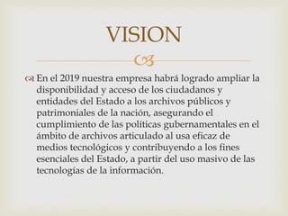 
 En el 2019 nuestra empresa habrá logrado ampliar la
disponibilidad y acceso de los ciudadanos y
entidades del Estado a los archivos públicos y
patrimoniales de la nación, asegurando el
cumplimiento de las políticas gubernamentales en el
ámbito de archivos articulado al usa eficaz de
medios tecnológicos y contribuyendo a los fines
esenciales del Estado, a partir del uso masivo de las
tecnologías de la información.
VISION
 