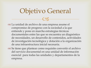 
 La unidad de archivo de una empresa asume el
compromiso de progreso con la sociedad a la que
entiende y pone en marcha estrategias técnicas
documentales entre las que se encuentra un diagnóstico
de necesidades, un desarrollo de contenidos, actividades
de investigación tecnológica y dotación a la organización
de una infraestructura inicial necesaria.
 Se tiene que plantear como requisito convertir el archivo
del servicio documental en una unidad de información
esencial para todas las unidades y departamentos de la
empresa.
Objetivo General
 