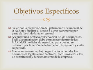 
 velar por la preservación del patrimonio documental de
la Nación y facilitar el acceso a dicho patrimonio por
parte de la ciudadanía en general
 Asegurar una perfecta conservación de los documentos.
Toda documentación debe permanecer dentro de las
MAXIMAS medidas de seguridad para que no se
deteriore por la acción de la humedad, fuego, aire y evitar
su perdida.
 Mantener en reserva, bajo seguridades especiales los
documentos legales como contratos, escrituras, etc. Y los
de constitución y funcionamiento de la empresa.
Objetivos Específicos
 