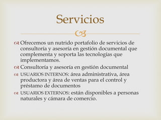 
 Ofrecemos un nutrido portafolio de servicios de
consultoría y asesoría en gestión documental que
complementa y soporta las tecnologías que
implementamos.
 Consultoría y asesoría en gestión documental
 USUARIOS INTERNOS: área administrativa, área
productora y área de ventas para el control y
préstamo de documentos
 USUARIOS EXTERNOS: están disponibles a personas
naturales y cámara de comercio.
Servicios
 