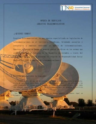OFERTA DE SERVICIOS
CREATIVE TELECOMUNICATION
¿QUIENES SOMOS?
Creative Telecomunication, es una empresa especializada en legislación de
telecomunicaciones en el territorio Colombiano, brindando asesorías y
consultaría a empresas dedicadas al ámbito de telecomunicaciones.
Nuestros servicios se basan en generar pautas jurídicas en las normas que
establecidas por el Gobierno de la Republica de Colombia a través del
ministerio de las TICs y asesorar la creación de Responsabilidad Social
Empresarial (RSE) a empresa de telecomunicaciones.
Recuerda amigo cliente lo siguiente:
“el establecimiento de una red de telecomunicaciones, para uso particular y exclusivo,
a fin de satisfacer necesidades privadas de telecomunicaciones, y sin conexión a las
redes conmutadas del Estado o a otras redes privadas de telecomunicaciones. Para todos
los efectos legales las actividades de telecomunicaciones se asimilan a servicios
privados” artículo 33 de ley 80 de 1993.
“Los servicios de telecomunicaciones que se pueden prestar de manera legal en
Colombia” decreto – ley 1900 de 1990.
 