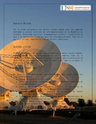 Nuestra Misión.
Ser la firma estratégica con nuestro talento humano para las empresas
dedicadas a prestar servicios de telecomunicaciones en la República de
Colombia. Ofreciendo asesorías, acompañamiento jurídico y consultorías en
base a la legislación Colombiana para las telecomunicaciones. Todo con la
más alta calidad, experiencia y en las mejores condiciones.
NUESTRA VISION
Brindar un servicio de la más alta calidad con el mejor talento humano,
consolidando a Crative Telecomunication, en la empresa líder en la
legislación Colombiana ayudando a nuestros clientes para la prestación de
servicios de telecomunicaciones bajo el marco legal como lo estipula el
ministerio de las TICs.
NUESTROS OBJETIVOS
En Creative Telecomunication, nos distinguimos por tener claro los
siguientes objetivos:
 Prestar un servicio de alta calidad.
 Contar con el mejor talento humano y profesional en legislación de
telecomunicaciones.
 Asesorar de forma legal, clara y eficiente la legislación de
telecomunicaciones vigente en la República de Colombia.
 Impulsar mediante nuestra asesoría la prestación de nuevos
servicios de telecomunicaciones en Colombia.
 Promover las mejores Responsabilidades Sociales Empresariales de
las empresas de telecomunicaciones en beneficio del usuario final.
 Valorar y apoyar a nuestro talento humano para la adquisición de
nuevos conocimientos en beneficio personal y empresarial.
 